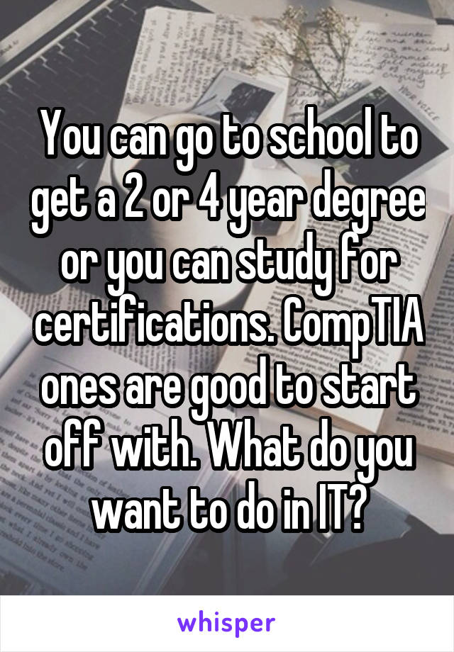You can go to school to get a 2 or 4 year degree or you can study for certifications. CompTIA ones are good to start off with. What do you want to do in IT?
