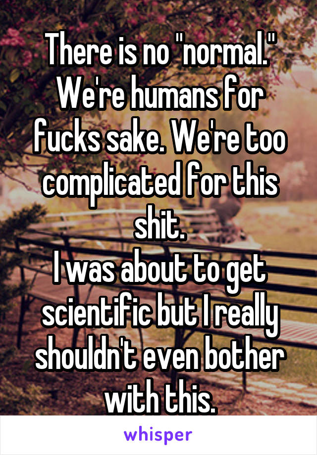 There is no "normal."
We're humans for fucks sake. We're too complicated for this shit.
I was about to get scientific but I really shouldn't even bother with this.