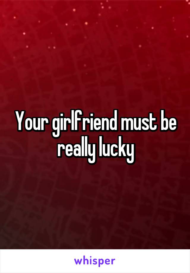 Your girlfriend must be really lucky