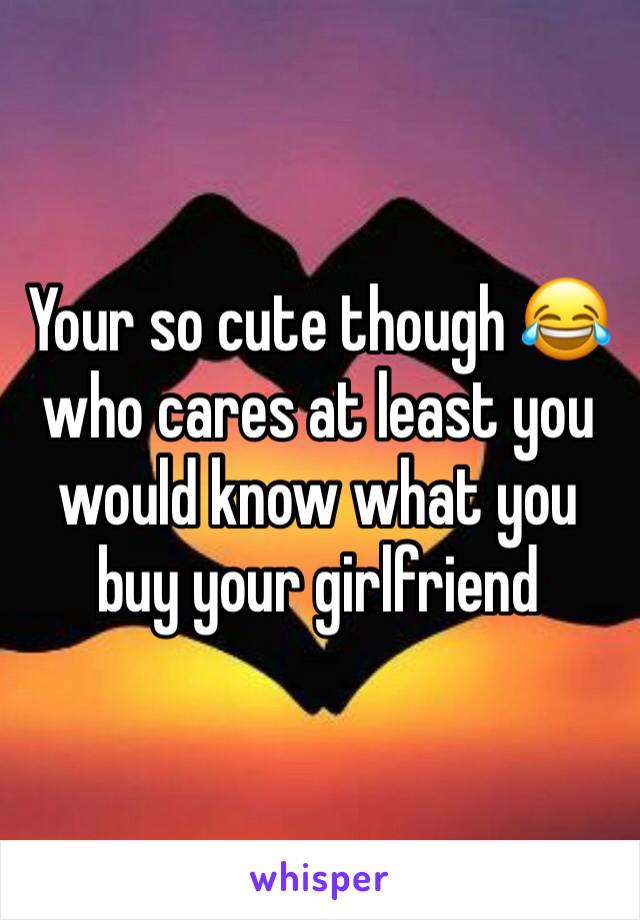 Your so cute though 😂 who cares at least you would know what you buy your girlfriend 