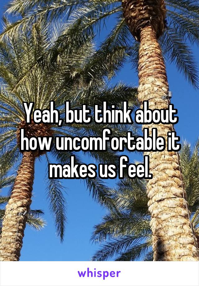 Yeah, but think about how uncomfortable it makes us feel.