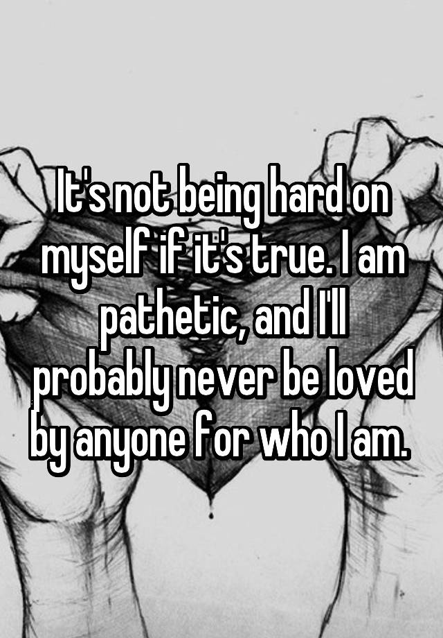 it-s-not-being-hard-on-myself-if-it-s-true-i-am-pathetic-and-i-ll