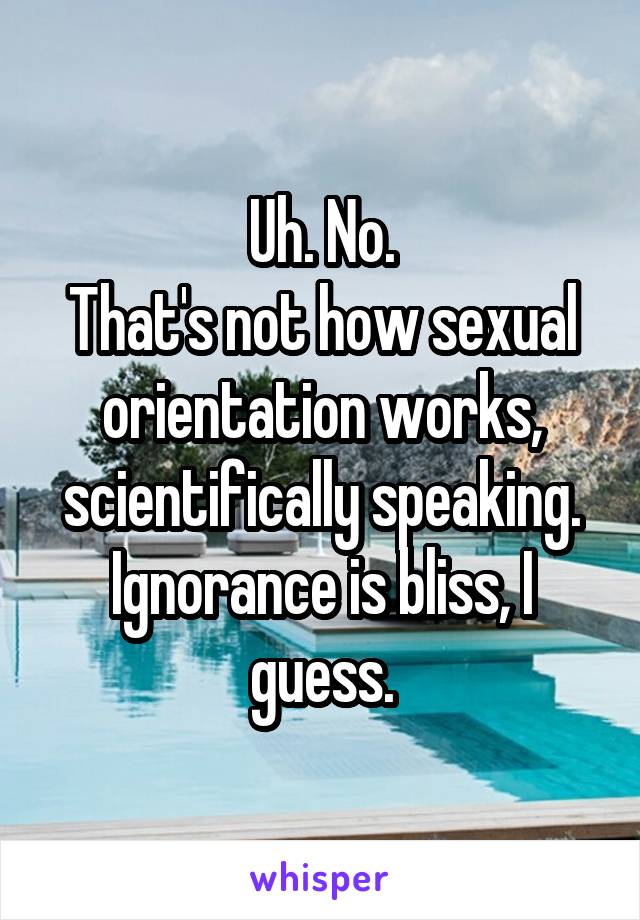 Uh. No.
That's not how sexual orientation works, scientifically speaking.
Ignorance is bliss, I guess.