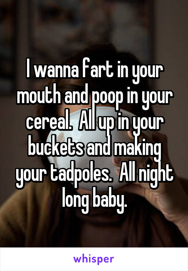 I wanna fart in your mouth and poop in your cereal.  All up in your buckets and making your tadpoles.  All night long baby.