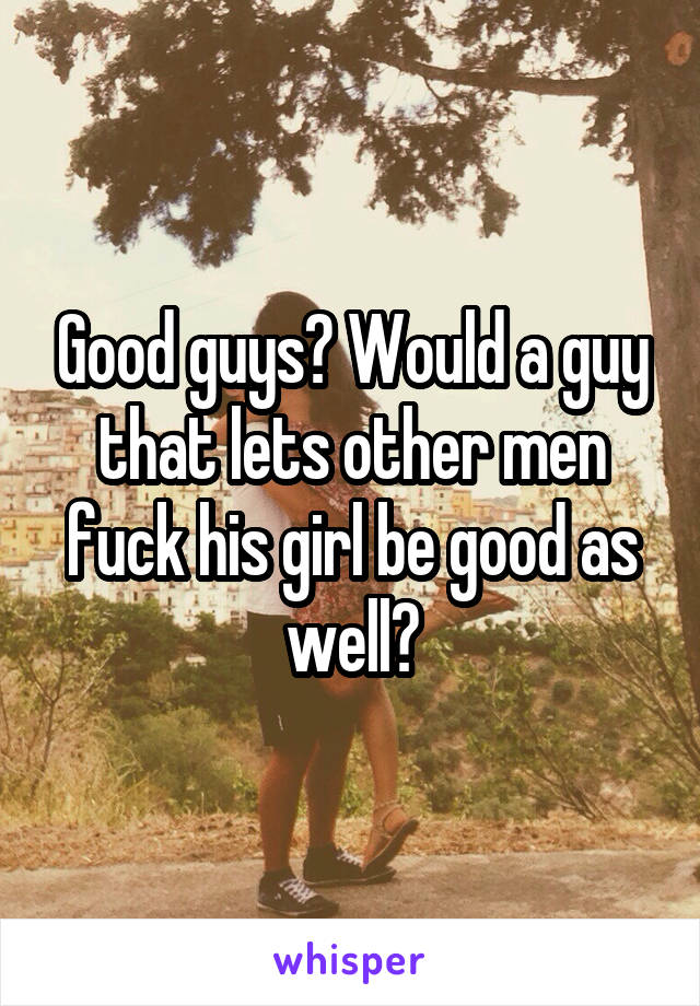 Good guys? Would a guy that lets other men fuck his girl be good as well?