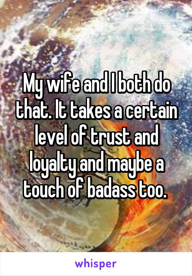 My wife and I both do that. It takes a certain level of trust and loyalty and maybe a touch of badass too. 