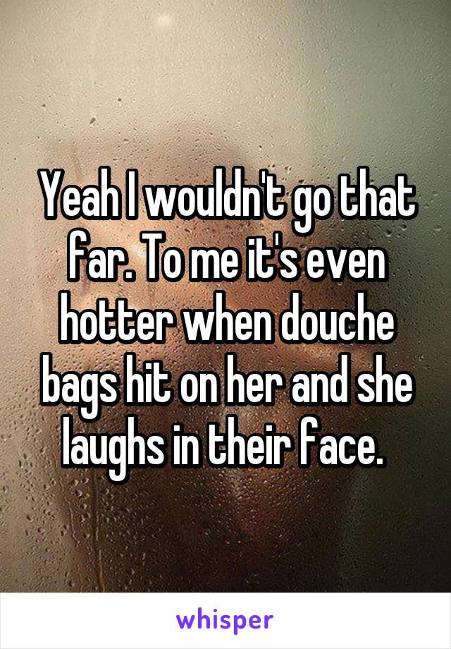 Yeah I wouldn't go that far. To me it's even hotter when douche bags hit on her and she laughs in their face. 