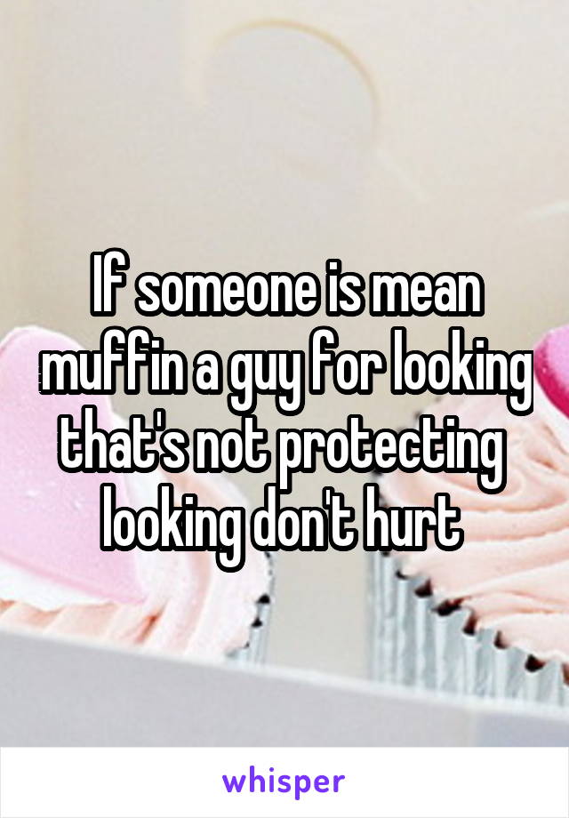 If someone is mean muffin a guy for looking that's not protecting  looking don't hurt 