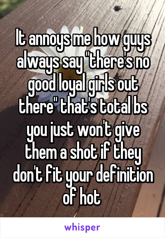 It annoys me how guys always say "there's no good loyal girls out there" that's total bs you just won't give them a shot if they don't fit your definition of hot 