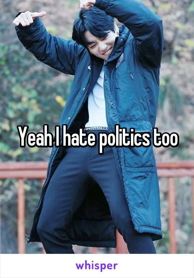 Yeah I hate politics too