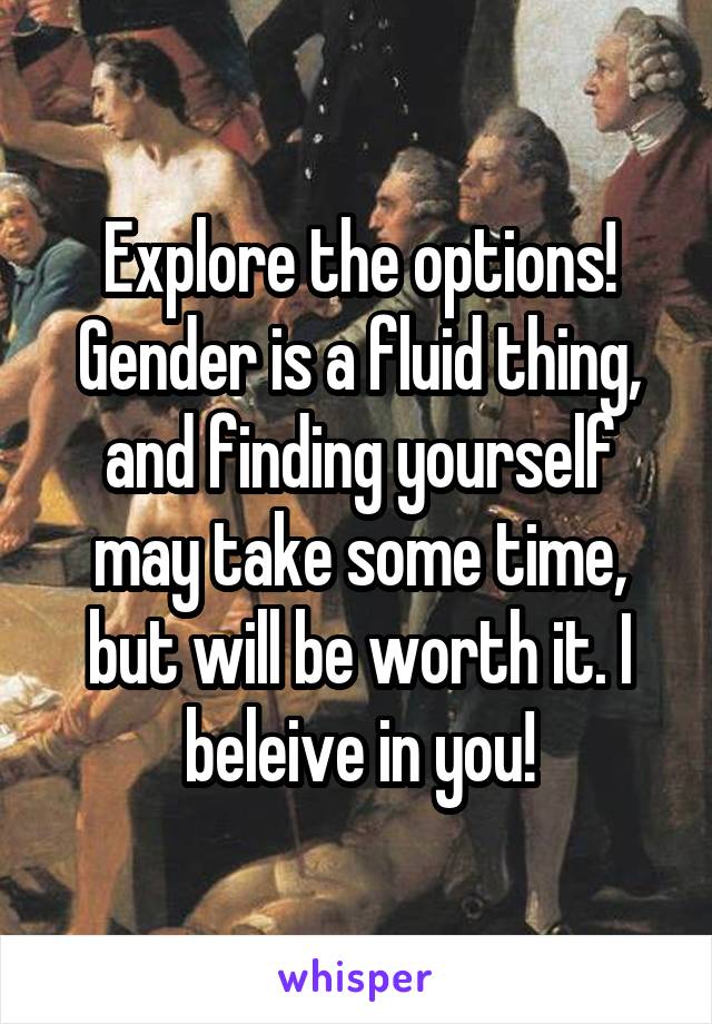 Explore the options! Gender is a fluid thing, and finding yourself may take some time, but will be worth it. I beleive in you!