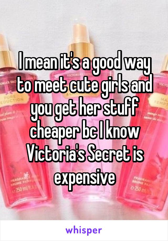 I mean it's a good way to meet cute girls and you get her stuff cheaper bc I know Victoria's Secret is expensive