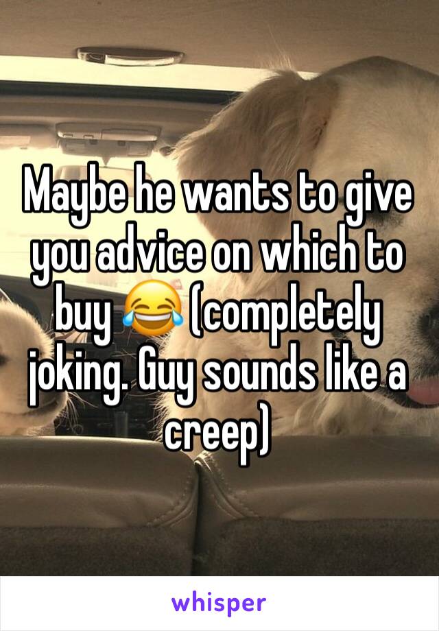 Maybe he wants to give you advice on which to buy 😂 (completely joking. Guy sounds like a creep)