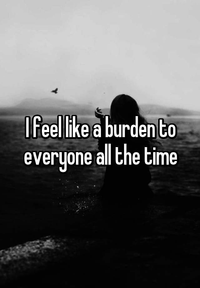 i-feel-like-a-burden-to-everyone-all-the-time