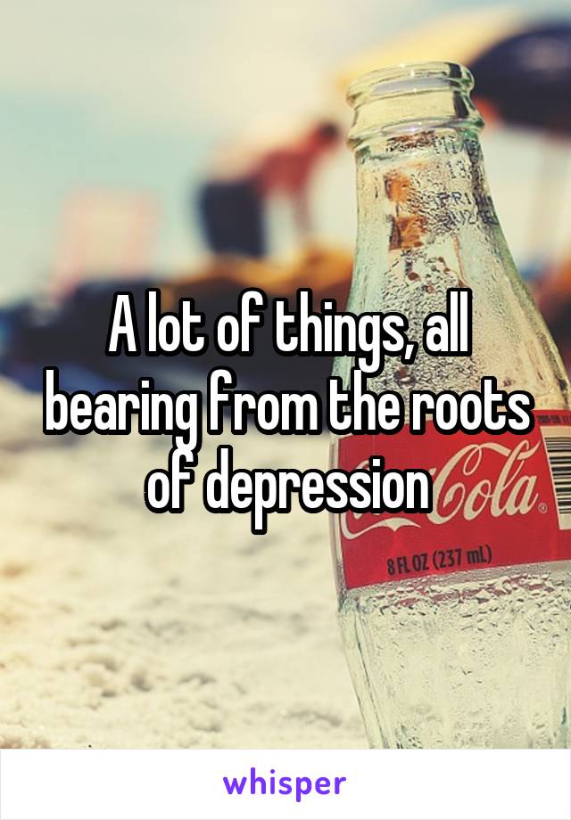 A lot of things, all bearing from the roots of depression