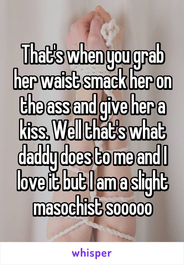 That's when you grab her waist smack her on the ass and give her a kiss. Well that's what daddy does to me and I love it but I am a slight masochist sooooo