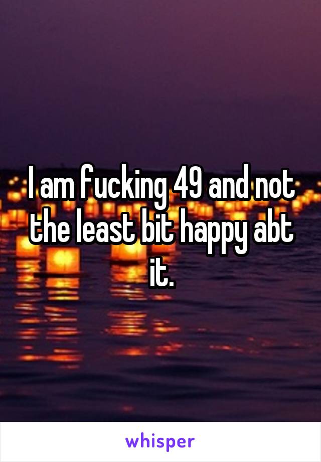 I am fucking 49 and not the least bit happy abt it.