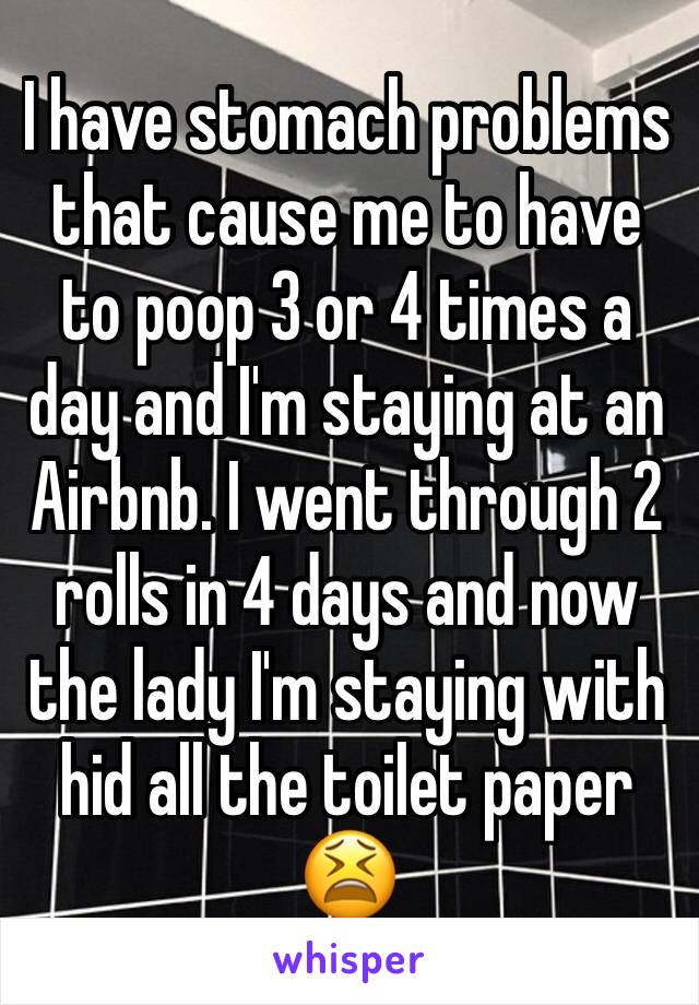 I have stomach problems that cause me to have to poop 3 or 4 times a day and I'm staying at an Airbnb. I went through 2 rolls in 4 days and now the lady I'm staying with hid all the toilet paper 😫