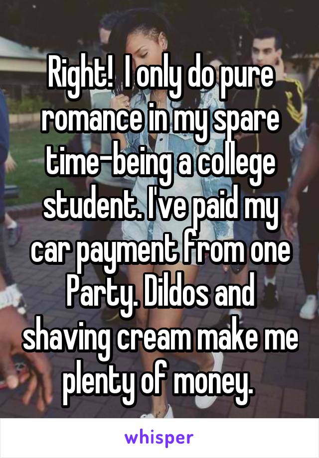 Right!  I only do pure romance in my spare time-being a college student. I've paid my car payment from one Party. Dildos and shaving cream make me plenty of money. 