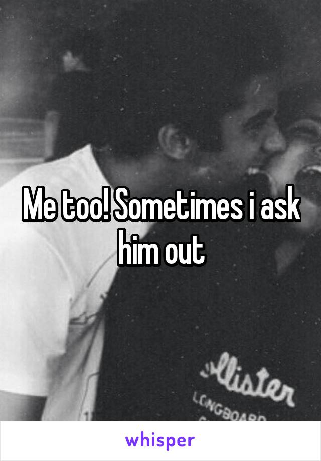 Me too! Sometimes i ask him out