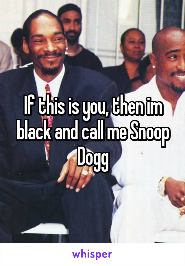 If this is you, then im black and call me Snoop Dogg