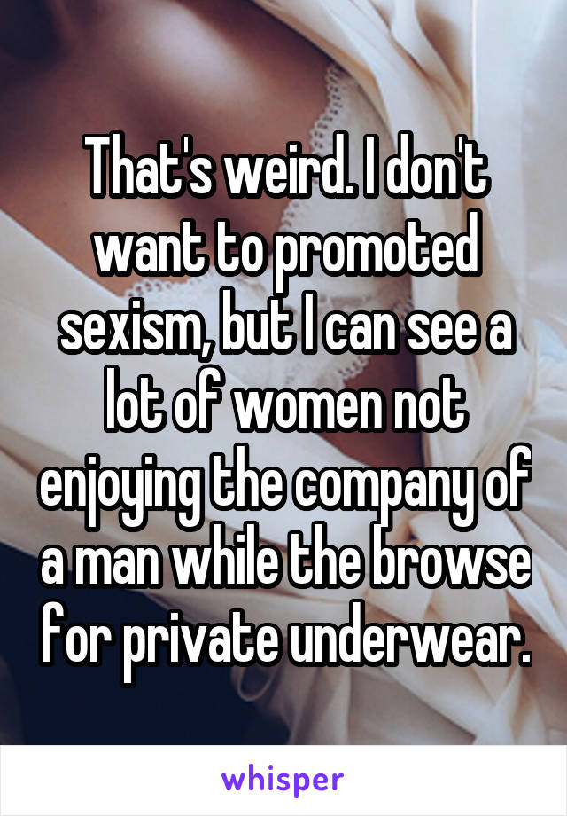 That's weird. I don't want to promoted sexism, but I can see a lot of women not enjoying the company of a man while the browse for private underwear.