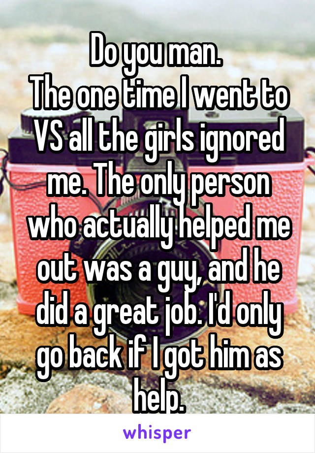 Do you man. 
The one time I went to VS all the girls ignored me. The only person who actually helped me out was a guy, and he did a great job. I'd only go back if I got him as help.