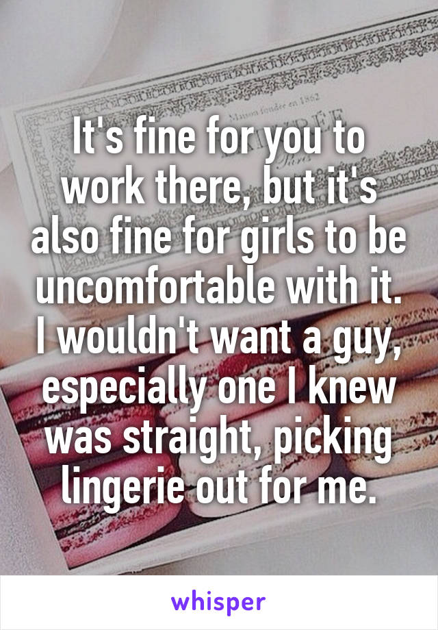 It's fine for you to work there, but it's also fine for girls to be uncomfortable with it. I wouldn't want a guy, especially one I knew was straight, picking lingerie out for me.