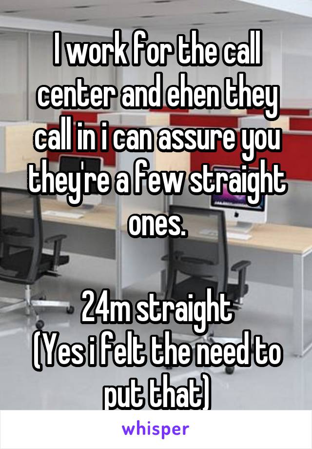 I work for the call center and ehen they call in i can assure you they're a few straight ones.

24m straight
(Yes i felt the need to put that)