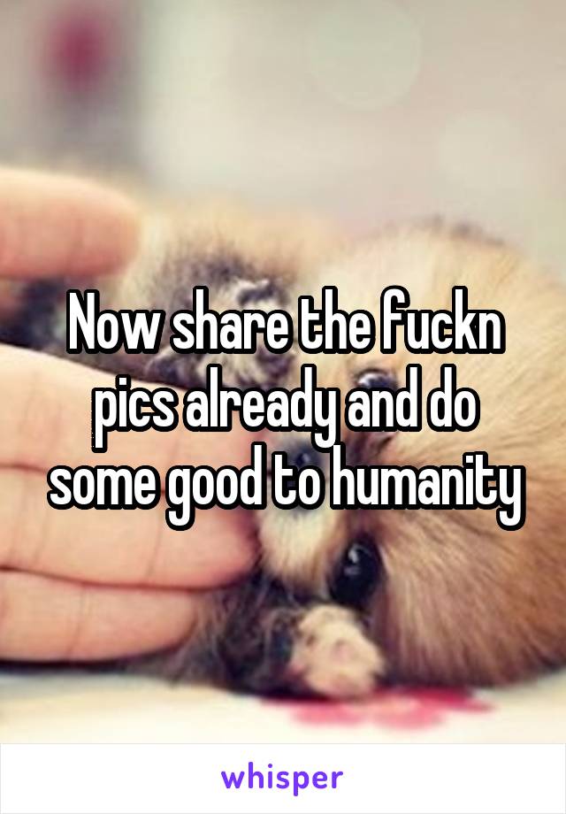 Now share the fuckn pics already and do some good to humanity