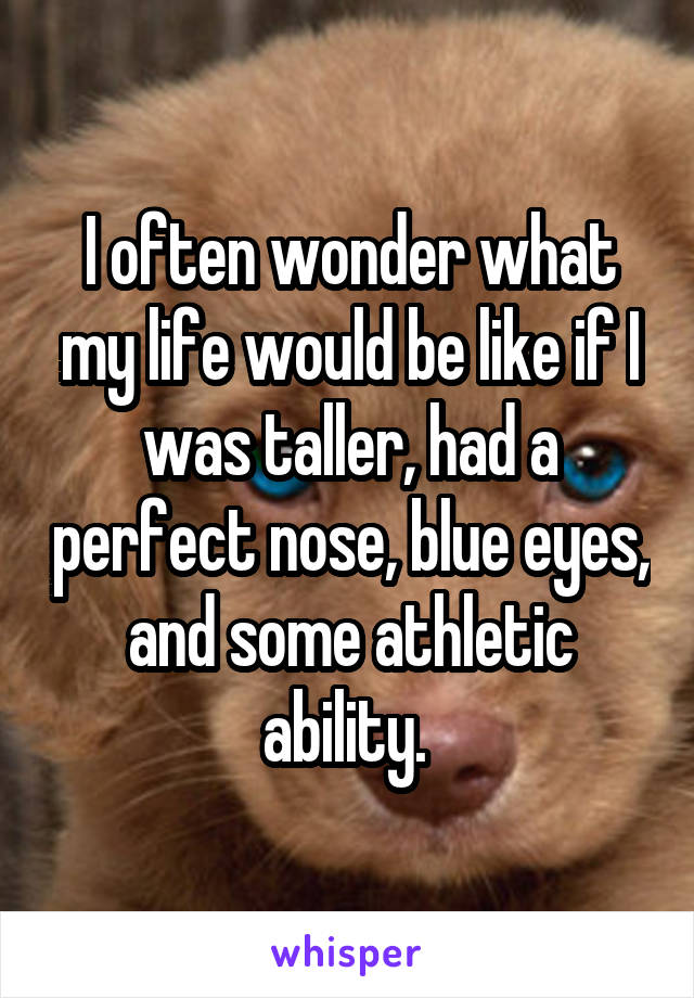 I often wonder what my life would be like if I was taller, had a perfect nose, blue eyes, and some athletic ability. 