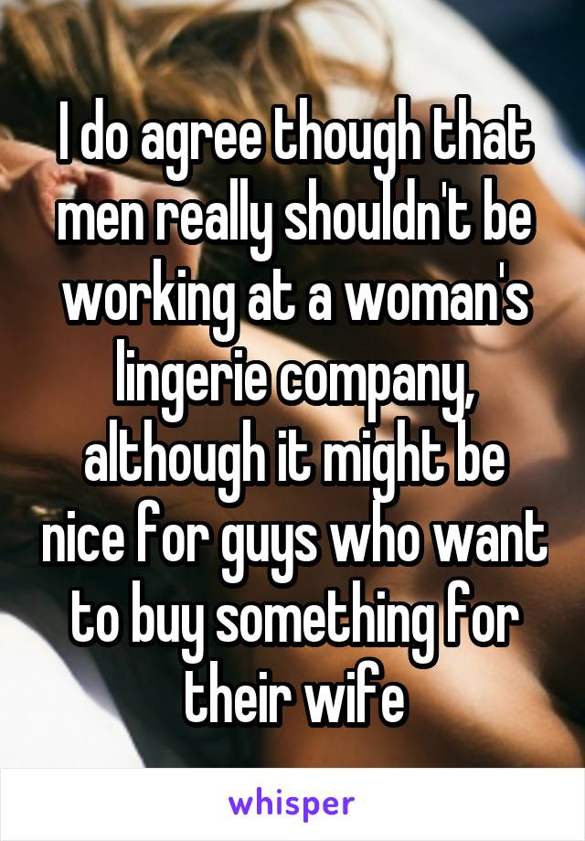 I do agree though that men really shouldn't be working at a woman's lingerie company, although it might be nice for guys who want to buy something for their wife
