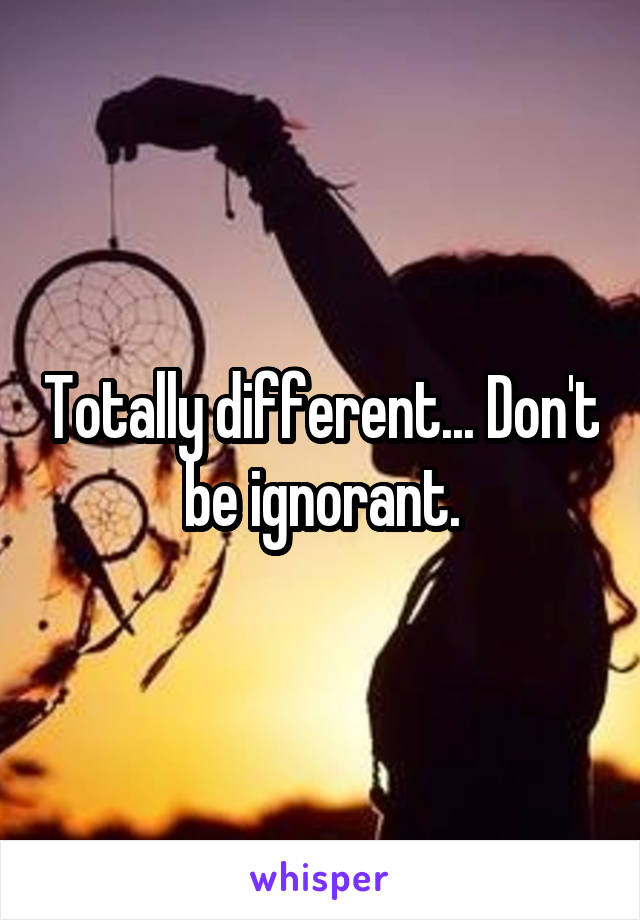 Totally different... Don't be ignorant.