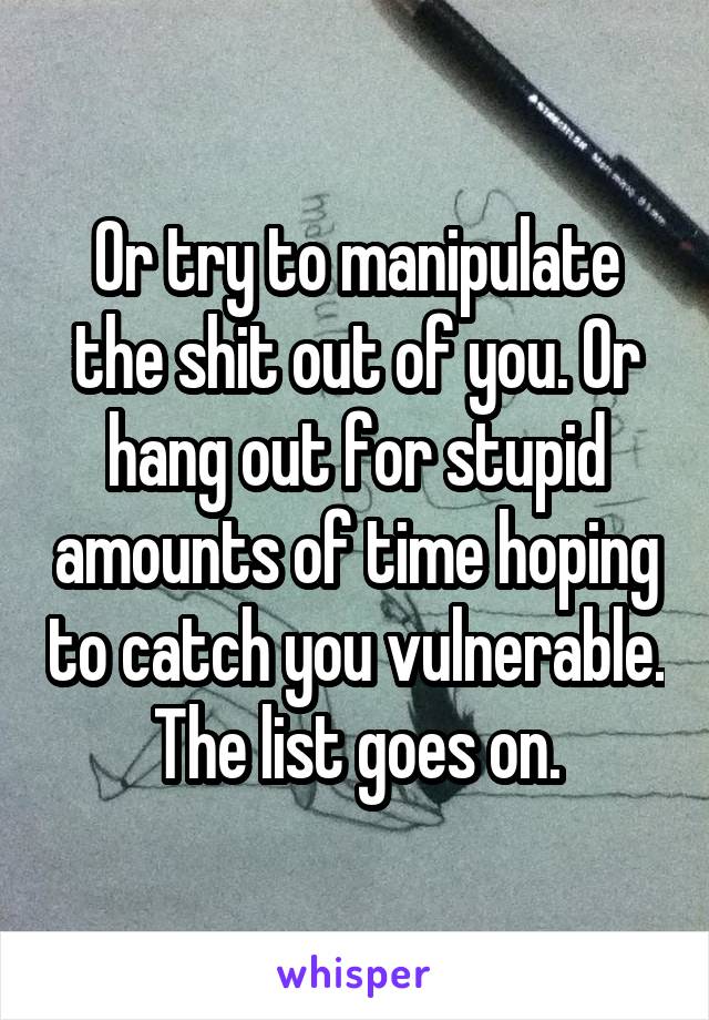 Or try to manipulate the shit out of you. Or hang out for stupid amounts of time hoping to catch you vulnerable. The list goes on.