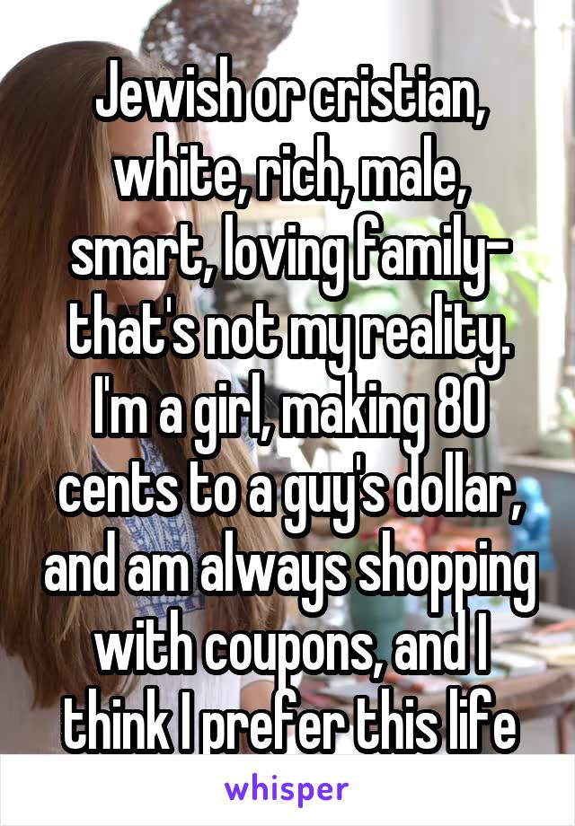 Jewish or cristian, white, rich, male, smart, loving family- that's not my reality. I'm a girl, making 80 cents to a guy's dollar, and am always shopping with coupons, and I think I prefer this life