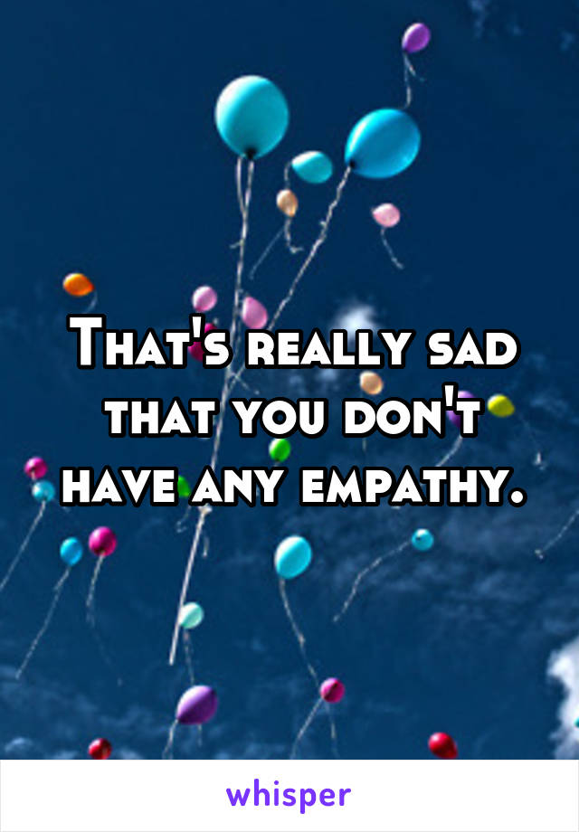 That's really sad that you don't have any empathy.