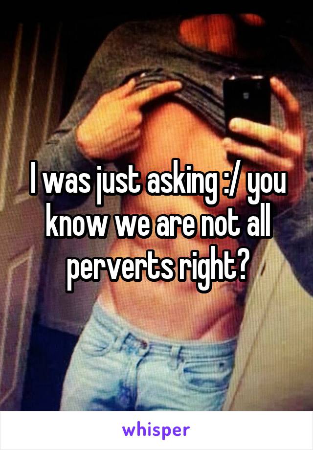 I was just asking :/ you know we are not all perverts right?