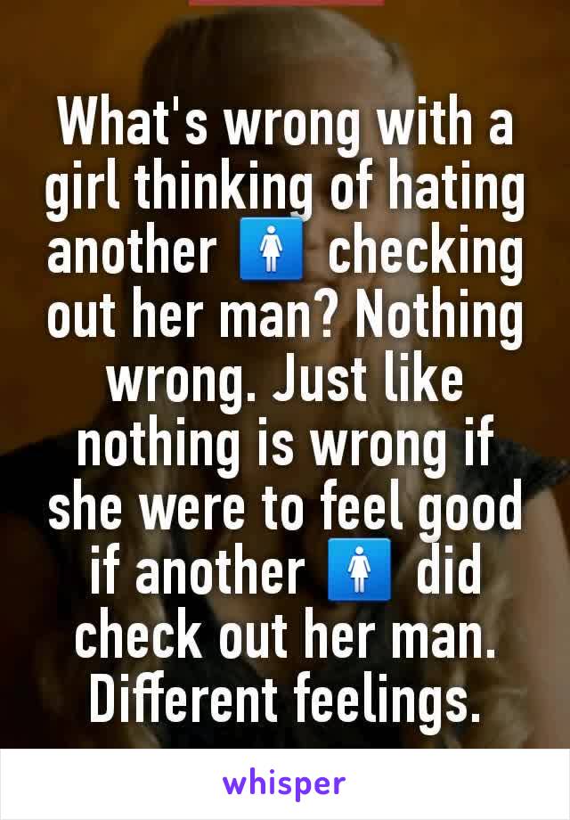 What's wrong with a girl thinking of hating another 🚺 checking out her man? Nothing wrong. Just like nothing is wrong if she were to feel good if another 🚺 did check out her man. Different feelings.