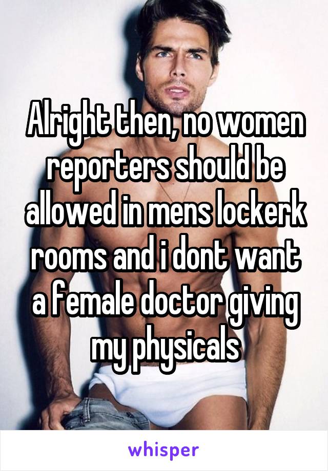 Alright then, no women reporters should be allowed in mens lockerk rooms and i dont want a female doctor giving my physicals
