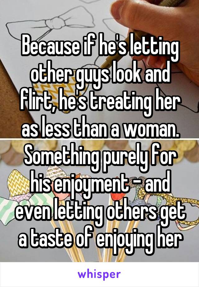 Because if he's letting other guys look and flirt, he's treating her as less than a woman. Something purely for his enjoyment - and even letting others get a taste of enjoying her