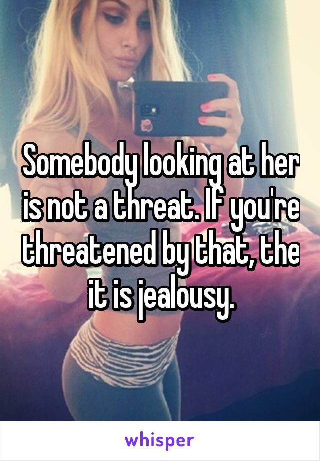 Somebody looking at her is not a threat. If you're threatened by that, the it is jealousy.