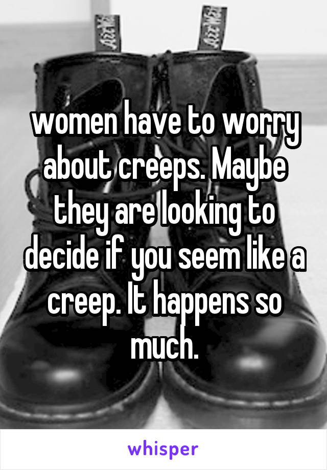 women have to worry about creeps. Maybe they are looking to decide if you seem like a creep. It happens so much.