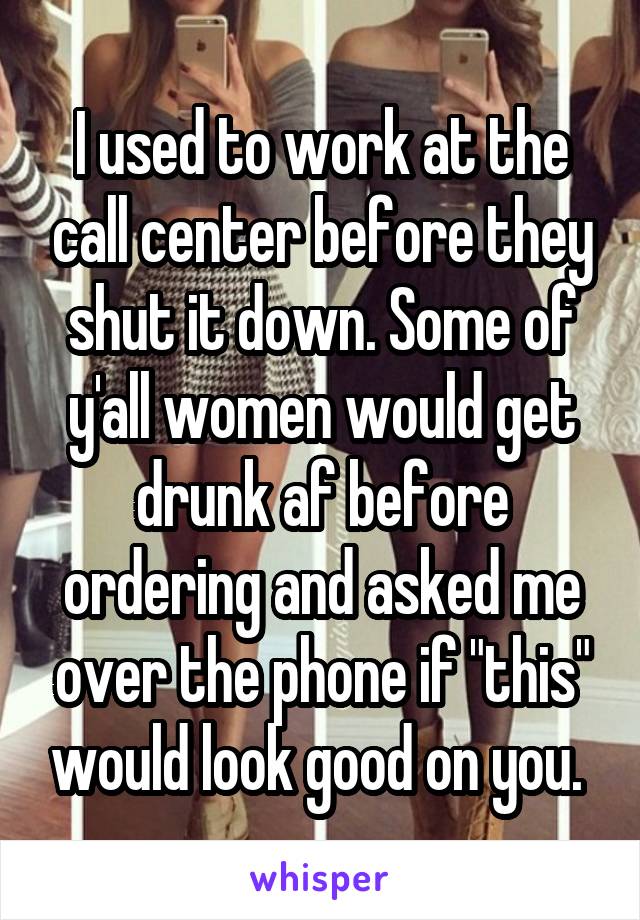 I used to work at the call center before they shut it down. Some of y'all women would get drunk af before ordering and asked me over the phone if "this" would look good on you. 