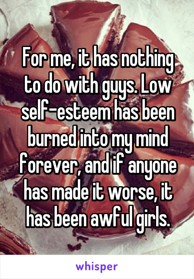 For me, it has nothing to do with guys. Low self-esteem has been burned into my mind forever, and if anyone has made it worse, it has been awful girls.