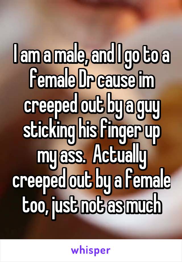 I am a male, and I go to a female Dr cause im creeped out by a guy sticking his finger up my ass.  Actually creeped out by a female too, just not as much