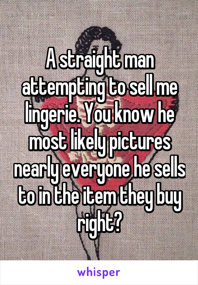 A straight man attempting to sell me lingerie. You know he most likely pictures nearly everyone he sells to in the item they buy right?