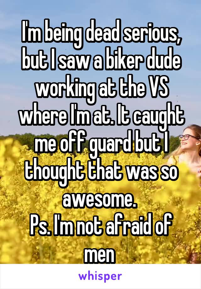I'm being dead serious, but I saw a biker dude working at the VS where I'm at. It caught me off guard but I thought that was so awesome. 
Ps. I'm not afraid of men 