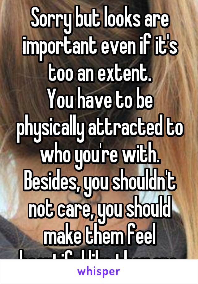 Sorry but looks are important even if it's too an extent.
You have to be physically attracted to who you're with.
Besides, you shouldn't not care, you should make them feel beautiful like they are.