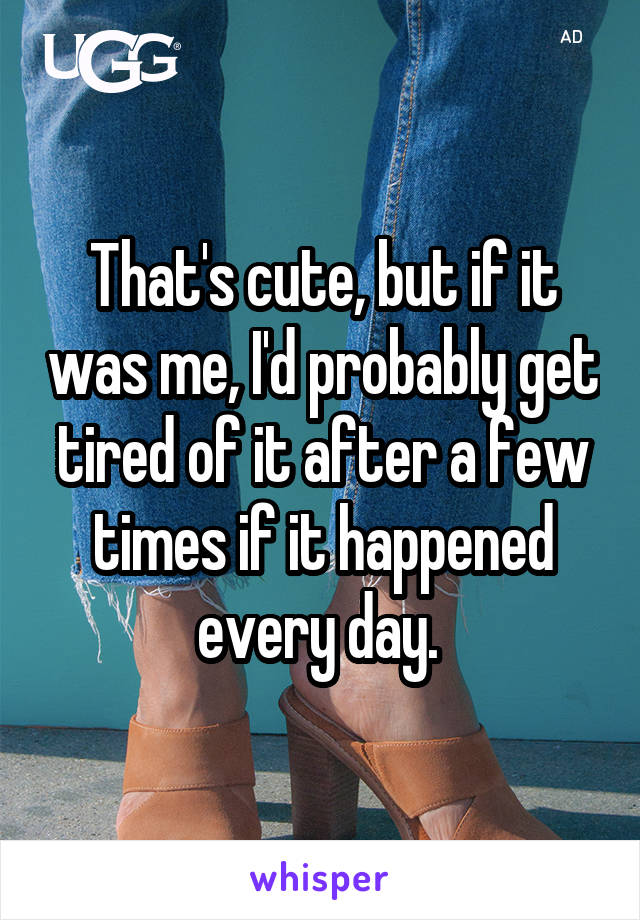 That's cute, but if it was me, I'd probably get tired of it after a few times if it happened every day. 
