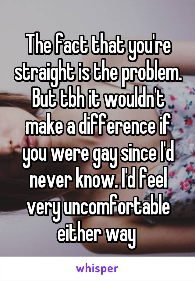 The fact that you're straight is the problem. But tbh it wouldn't make a difference if you were gay since I'd never know. I'd feel very uncomfortable either way 